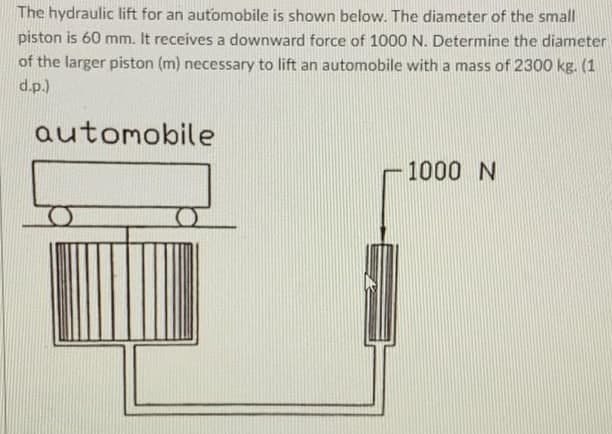 The hydraulic lift for an automobile is shown below. The diameter of the small
piston is 60 mm. It receives a downward force of 1000 N. Determine the diameter
of the larger piston (m) necessary to lift an automobile with a mass of 2300 kg. (1
d.p.)
automobile
1000 N
