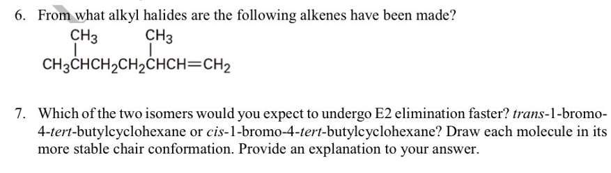 6. From what alkyl halides are the following alkenes have been made?
CH3
CH3
CH3CHCH2CH2ČHCH=CH2
7. Which of the two isomers would you expect to undergo E2 elimination faster? trans-1-bromo-
4-tert-butylcyclohexane or cis-1-bromo-4-tert-butylcyclohexane? Draw each molecule in its
more stable chair conformation. Provide an explanation to your answer.
