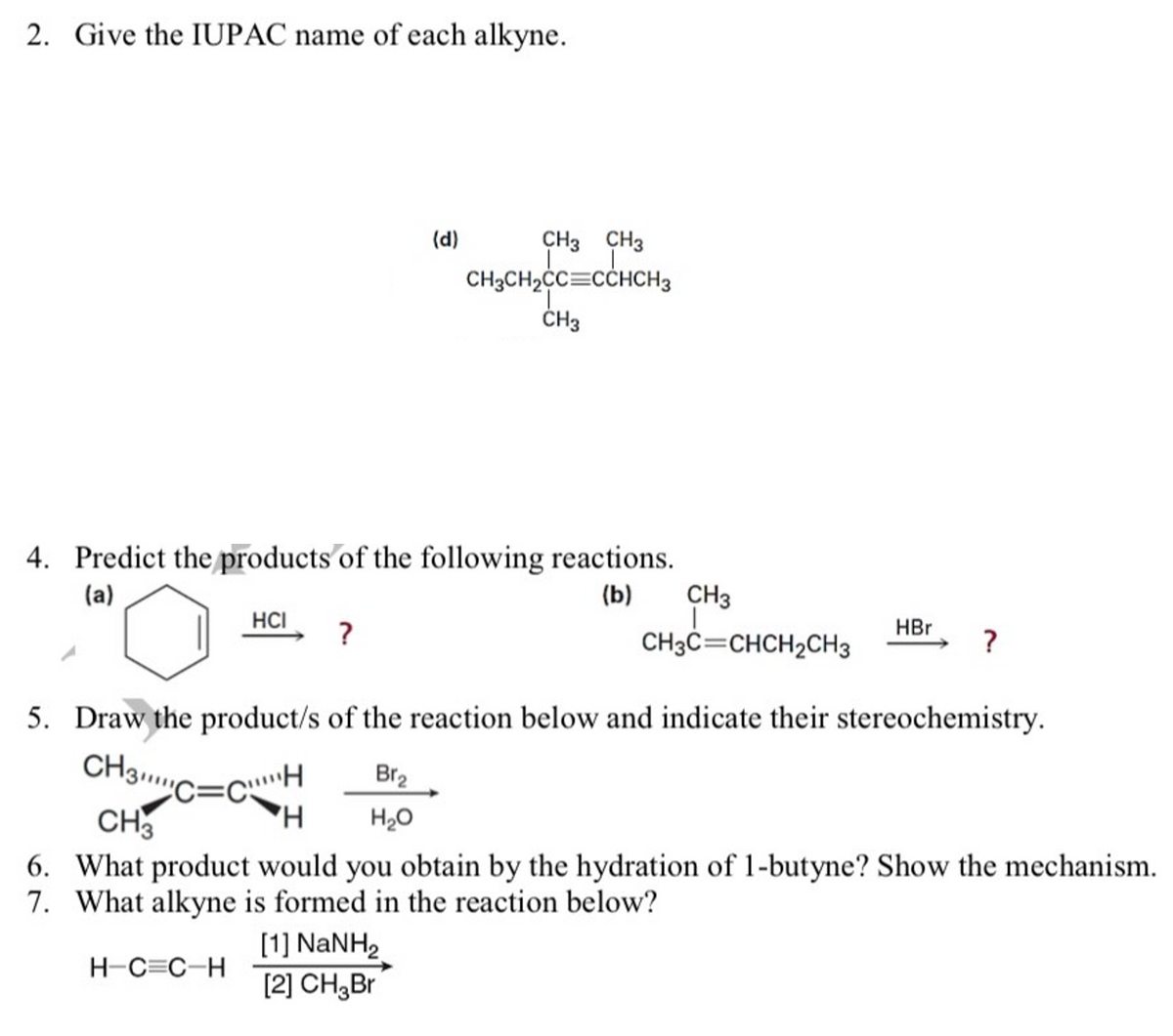 2. Give the IUPAC name of each alkyne.
(d)
CH3 CH3
CH3CH2CC=CCHCH3
ČH3
4. Predict the products'of the following reactions.
CH3
(a)
(b)
HCI
?
HBr
CH3C=CHCH2CH3
5. Draw the product/s of the reaction below and indicate their stereochemistry.
CH3C=cH
CH3
Br2
H20
6. What product would you obtain by the hydration of 1-butyne? Show the mechanism.
7. What alkyne is formed in the reaction below?
[1] NANH2
[2] CH,Br
H-C=C-H
