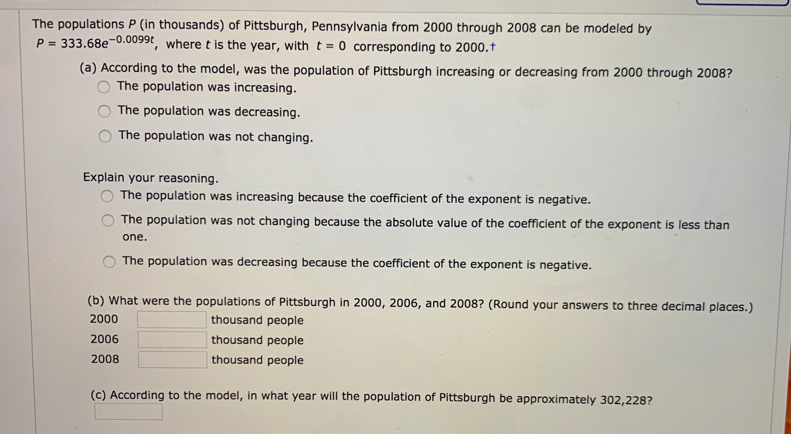 The populations P (in thousands) of Pittsburgh, Pennsylvania from 2000 through 2008 can be modeled by
P = 333.68e-0.009
", where t is the year, with t = 0 corresponding to 2000.t
(a) According to the model, was the population of Pittsburgh increasing or decreasing from 2000 through 2008?
The population was increasing.
The population was decreasing.
The population was not changing.
Explain your reasoning.
The population was increasing because the coefficient of the exponent is negative.
The population was not changing because the absolute value of the coefficient of the exponent is less than
one.
The population was decreasing because the coefficient of the exponent is negative.
(b) What were the populations of Pittsburgh in 2000, 2006, and 2008? (Round your answers to three decimal places.)
2000
thousand people
2006
thousand people
2008
thousand people
(c) According to the model, in what year will the population of Pittsburgh be approximately 302,228?
