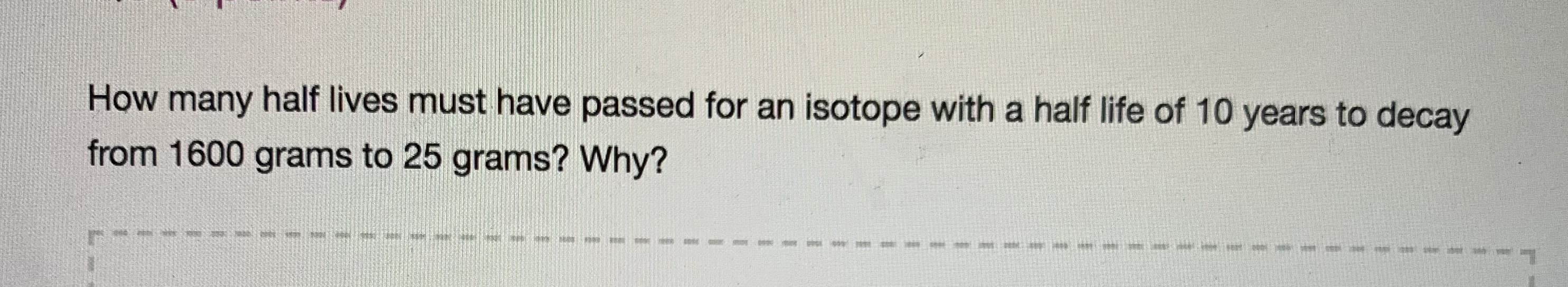 How many half lives must have passed for an isotope with a half life of 10 years to decay
from 1600 grams to 25 grams? Why?
