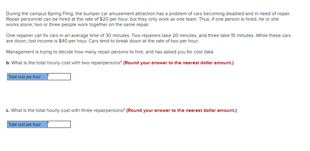 During the campus Spring Fling, the bumper car amusement attraction has a problem of cars becoming disabled and in need of repair.
Repair personnel can be hired at the rate of $20 per hour, but they only work as one team. Thus, if one person is hired, he or she
works alone; two or three people work together on the same repair.
One repairer can fix cars in an average time of 30 minutes. Two repairers take 20 minutes, and three take 15 minutes. While these cars
are down, lost income is $40 per hour. Cars tend to break down at the rate of two per hour.
Management is trying to decide how many repair persons to hire, and has asked you for cost data.
b. What is the total hourly cost with two repairpersons? (Round your answer to the nearest dollar amount.)
Total cost per hour
c. What is the total hourly cost with three repairpersons? (Round your answer to the nearest dollar amount.)
Total cost per hour