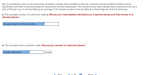 Benny the Barber owns a one-chair shop. At barber college, they told Benny that his customers would exhibit a Poisson arrival
distribution and that he would provide an exponential service distribution. His market survey data indicate that customers arrive at a
rate of 4.0 per hour. It will take Benny an average of 13 minutes to give a haircut. Based on these figures, find the following:
a. The average number of customers waiting. (Round your intermediate calculations to 3 decimal places and final answer to 2
decimal places.)
Average number of customers waiting
b. The average time a customer waits. (Round your answer to 2 decimal places.)
Average waiting time
minutes
Prou
9 of 10 m
Movt