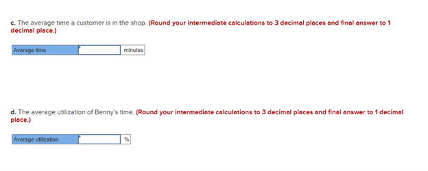 c. The average time a customer is in the shop. (Round your intermediate calculations to 3 decimal places and final answer to 1
decimal place.)
Average time
minutes
d. The average utilization of Benny's time. (Round your intermediate calculations to 3 decimal places and final answer to 1 decimal
place.)
Average utilization