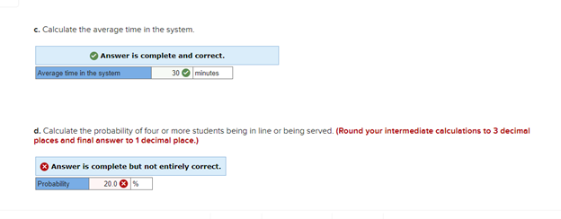 c. Calculate the average time in the system.
Answer is complete and correct.
minutes
Average time in the system
30
d. Calculate the probability of four or more students being in line or being served. (Round your intermediate calculations to 3 decimal
places and final answer to 1 decimal place.)
Answer is complete but not entirely correct.
Probability
20.0