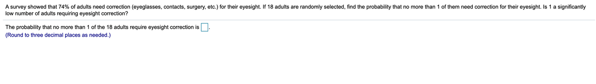 A survey showed that 74% of adults need correction (eyeglasses, contacts, surgery, etc.) for their eyesight. If 18 adults are randomly selected, find the probability that no more than 1 of them need correction for their eyesight. Is 1 a significantly
low number of adults requiring eyesight correction?
The probability that no more than 1 of the 18 adults require eyesight correction is
(Round to three decimal places as needed.)
