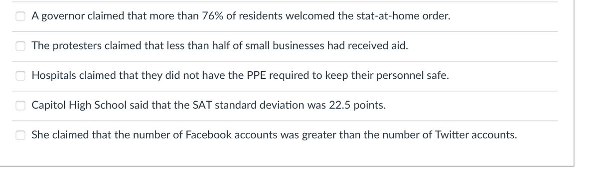 ### Claims Assessment Exercise

This exercise contains a list of statements that involve various claims related to societal and educational topics. Each statement reflects different aspects such as governance, public opinion, healthcare, education, and social media usage. Read through each statement carefully, and consider their implications and validity.

1. **A governor claimed that more than 76% of residents welcomed the stay-at-home order.**
2. **The protesters claimed that less than half of small businesses had received aid.**
3. **Hospitals claimed that they did not have the PPE required to keep their personnel safe.**
4. **Capitol High School said that the SAT standard deviation was 22.5 points.**
5. **She claimed that the number of Facebook accounts was greater than the number of Twitter accounts.**

These statements may be used to spark discussions or critical thinking exercises on data interpretation, the accuracy of claims, and the different sources of information. Each point can be analyzed for its statistical, social, and practical implications in a classroom setting. There are no graphs or diagrams accompanying these statements.
