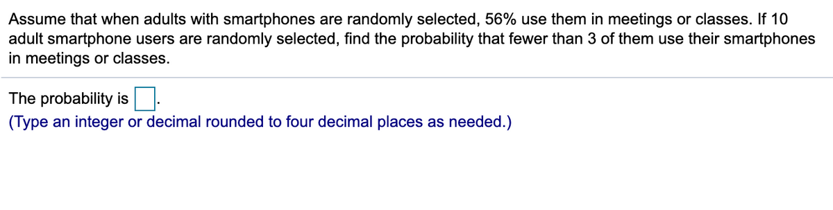 Assume that when adults with smartphones are randomly selected, 56% use them in meetings or classes. If 10
adult smartphone users are randomly selected, find the probability that fewer than 3 of them use their smartphones
in meetings or classes.
The probability is
(Type an integer or decimal rounded to four decimal places as needed.)
