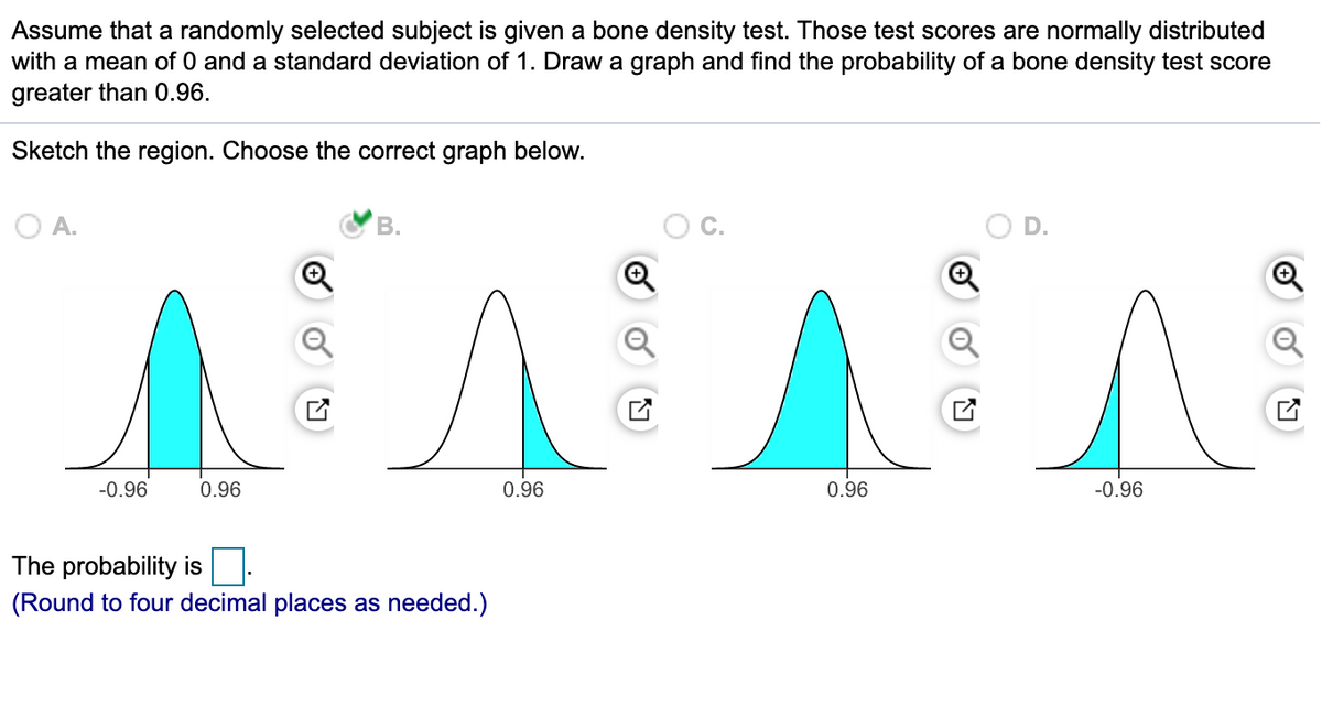 Assume that a randomly selected subject is given a bone density test. Those test scores are normally distributed
with a mean of 0 and a standard deviation of 1. Draw a graph and find the probability of a bone density test score
greater than 0.96.
Sketch the region. Choose the correct graph below.
O A.
-0.96
0.96
0.96
0.96
-0.96
The probability is
(Round to four decimal places as needed.)
