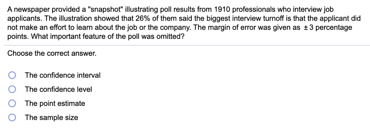 ### Poll Results and Analysis

**Overview:**
A newspaper provided a "snapshot" illustrating poll results from 1910 professionals who interview job applicants. The illustration showed that 26% of respondents indicated the biggest interview turnoff is when an applicant has not made an effort to learn about the job or the company. The margin of error for this poll was stated as ±3 percentage points. 

**Question:**
What important feature of the poll was omitted?

**Options:**
1. The confidence interval
2. The confidence level
3. The point estimate
4. The sample size

### Key Components:

- **Poll Results:** 26% of professionals identify lack of applicant preparedness as the top turnoff during interviews.
- **Sample Size:** 1910 professionals.
- **Margin of Error:** ±3 percentage points.
  
### Discussion:

Understanding poll results requires knowledge of several statistical terms:
- **Confidence Interval:** The range within which the true population parameter is expected to fall.
- **Confidence Level:** The probability that the confidence interval contains the true population parameter.
- **Point Estimate:** A single value estimate of a population parameter.
- **Sample Size:** The number of respondents or observations included in the poll or study.

What is missing from this provided information is the **confidence level**. This detail is crucial as it indicates the degree of certainty in the margin of error.

**Choose the Correct Answer:**
- The confidence interval
- **The confidence level** (Correct Answer)
- The point estimate
- The sample size