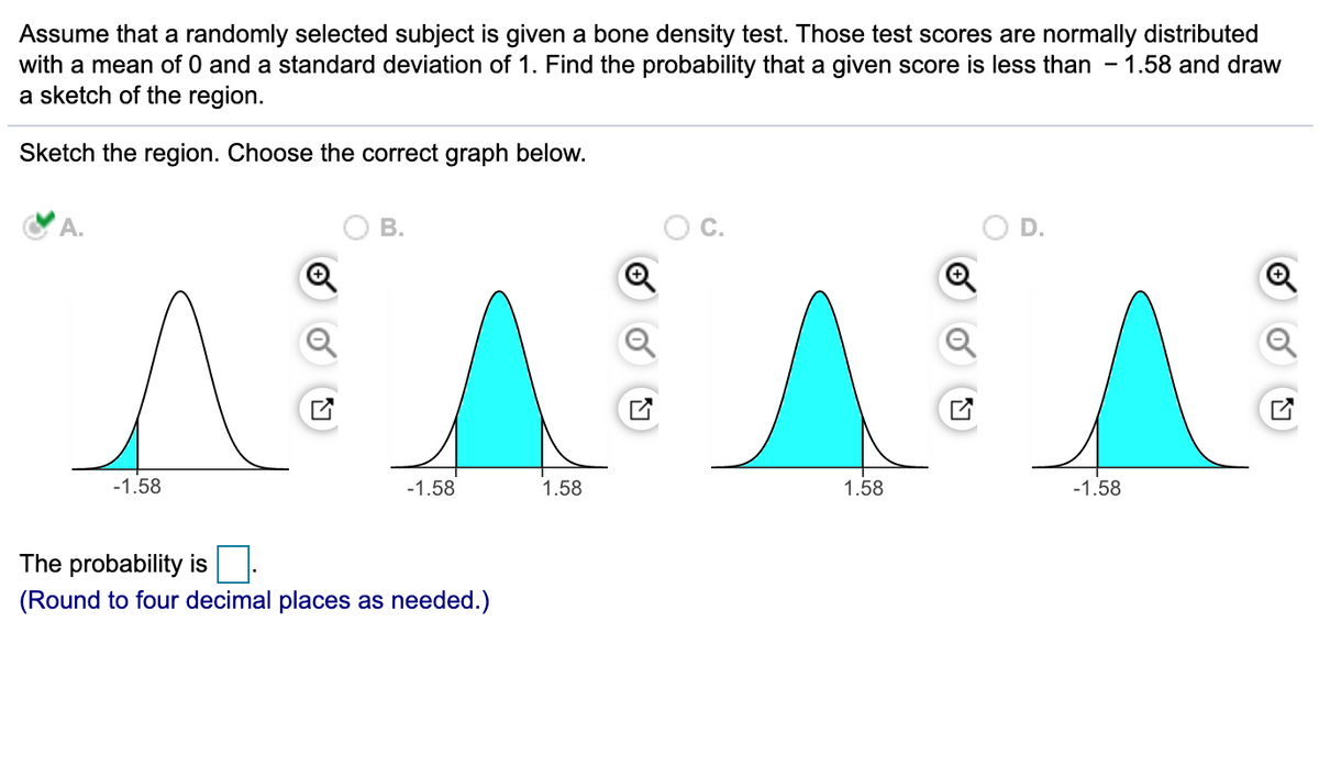 Assume that a randomly selected subject is given a bone density test. Those test scores are normally distributed
with a mean of 0 and a standard deviation of 1. Find the probability that a given score is less than - 1.58 and draw
a sketch of the region.
Sketch the region. Choose the correct graph below.
A.
В.
-1.58
-1.58
1.58
1.58
-1.58
The probability is:
(Round to four decimal places as needed.)
