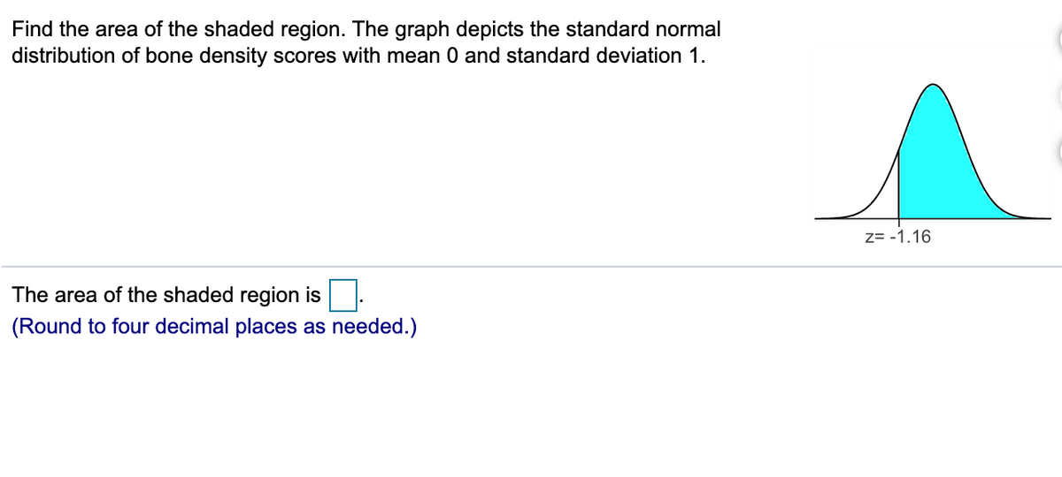 Find the area of the shaded region. The graph depicts the standard normal
distribution of bone density scores with mean 0 and standard deviation 1.
Z= -1.16
The area of the shaded region is
(Round to four decimal places as needed.)
