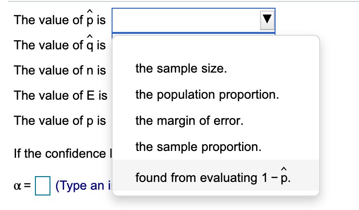 ### Understanding Statistical Notation and Definitions

When dealing with statistical notation, it's important to recognize what each symbol represents. Below, we will detail the meanings of common symbols used in statistics. 

1. **Symbols and Their Meanings**:
   - **\(\hat{p}\)**: The value of \(\hat{p}\) refers to the sample proportion. This is an estimate of the true proportion of the population based on the sampled data.
   - **\(\hat{q}\)**: The value of \(\hat{q}\) is found from evaluating \(1 - \hat{p}\). It represents the proportion of the sample that does not meet the criteria defined by \(\hat{p}\).
   - **\(n\)**: The value of \(n\) is the sample size. This is the total number of observations or data points in the sample.
   - **\(E\)**: The value of \(E\) is the margin of error. This quantifies the uncertainty or potential error in the sample estimate and is often used in confidence interval calculations.
   - **\(p\)**: The value of \(p\) represents the population proportion. This is the true proportion of the population that meets the criteria defined by the research question.

2. **Confidence Level and Alpha (\(\alpha\))**:
   - **\(\alpha\)** represents the level of significance in hypothesis testing. It is typically expressed as a decimal (e.g., 0.05) and corresponds to the probability of making a Type I error, which is rejecting a true null hypothesis.
   
3. **User Input**:
   - Users are typically asked to input the value of \(\alpha\) in hypothesis testing scenarios. For example, if you want a 95% confidence level, then \(\alpha\) would be 0.05.

### Interactive Example

Consider the following multiple-choice question to reinforce your understanding:

#### Question: What does the symbol \(\hat{p}\) represent?
   - [ ] the sample size.
   - [ ] the population proportion.
   - [ ] the margin of error.
   - [X] the sample proportion.
   - [ ] found from evaluating \(1 - \hat{p}\).

By providing these explanations and interactive questions, students can practice and enhance their understanding of statistical symbols and concepts.