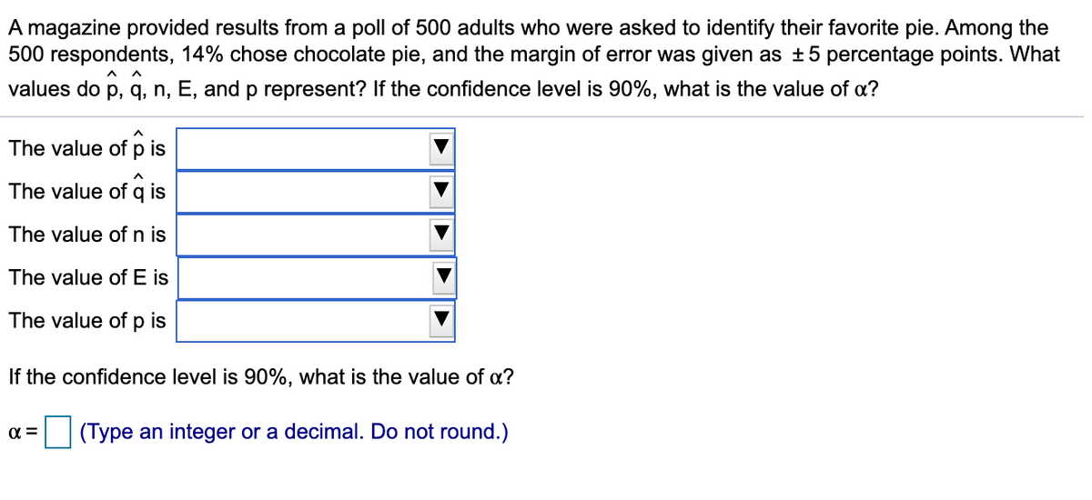 ### Understanding Polling Results: Favorite Pie Flavor Study

A magazine conducted a poll among 500 adults to determine their favorite pie. The results provided the following insights:

- **14% of respondents chose chocolate pie.**
- **The margin of error for this poll is ± 5 percentage points.**

The following symbols are used in statistical analysis of the poll results:

- \( \hat{p} \): Proportion of the sample choosing chocolate pie
- \( \hat{q} \): Proportion of the sample choosing something other than chocolate pie
- n: Total number of respondents surveyed
- E: Margin of error
- p: The true proportion of the entire population's preference for chocolate pie (unknown, estimated by \( \hat{p} \))

Given these values, we need to determine what each of these symbols represents, if the confidence level is 90%. Additionally, we need to find the value of \( \alpha \).

#### Values

- **\( \hat{p} \)**: \(\hat{p} = 0.14\) (14% from the sample)
- **\( \hat{q} \)**: \(\hat{q} = 1 - \hat{p} = 0.86\)
- **n**: \( n = 500 \) (total respondents)
- **E**: \( E = 0.05 \) (5% margin of error)
- **p**: (unknown, estimated by \(\hat{p}\))

#### Confidence Interval

- **Confidence Level**: 90%
- **Value of \( \alpha \)**: The significance level (\( \alpha \)) is \( 1 - \text{confidence level} \). Therefore, for a 90% confidence level,
\[ \alpha = 1 - 0.90 = 0.10 \]

### To Summarize

- **The value of \( \hat{p} \) is:** 0.14
- **The value of \( \hat{q} \) is:** 0.86
- **The value of \( n \) is:** 500
- **The value of \( E \) is:** 0.05
- **The value of \( p \) is:** estimated by \( \hat{p} \), so approximately 0.14
- **The value of \( \alpha