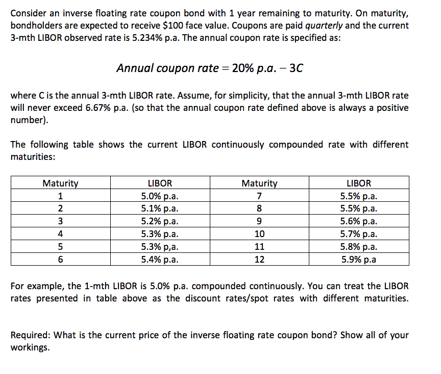 Consider an inverse floating rate coupon bond with 1 year remaining to maturity. On maturity,
bondholders are expected to receive $100 face value. Coupons are paid quarterly and the current
3-mth LIBOR observed rate is 5.234% p.a. The annual coupon rate is specified as:
Annual coupon rate = 20% p.a. – 30
where Cis the annual 3-mth LIBOR rate. Assume, for simplicity, that the annual 3-mth LIBOR rate
will never exceed 6.67% p.a. (so that the annual coupon rate defined above is always a positive
number).
The following table shows the current LIBOR continuously compounded rate with different
maturities:
Maturity
LIBOR
Maturity
LIBOR
5.0% р.а.
5.1% р.а.
5.2% р.а.
5.3% p.a.
5.3% p,a.
5.4% p.a.
5.5% p.a.
5.5% р.a.
5.6% p.a.
5.7% р.a.
5.8% p.a.
1
7
2
8
3
4
10
11
6
12
5.9% p.a
For example, the 1-mth LIBOR is 5.0% p.a. compounded continuously. You can treat the LIBOR
rates presented in table above as the discount rates/spot rates with different maturities.
Required: What is the current price of the inverse floating rate coupon bond? Show all of your
workings.
