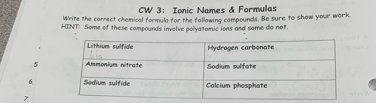 7.
5
6.
CW 3: Ionic Names & Formulas
Write the correct chemical formula for the following compounds. Be sure to show your work.
THE
HINT: Some of these compounds involve polyatomic ions and some do not.
Hydrogen carbonate
2/10
Lithium sulfide
Lia
Ammonium nitrate
Sodium sulfide
19 snit 161 oluminot get stin
Sodium sulfate
Calcium phosphate
WOH A
lamoxs
nadinun esitabixot stinW