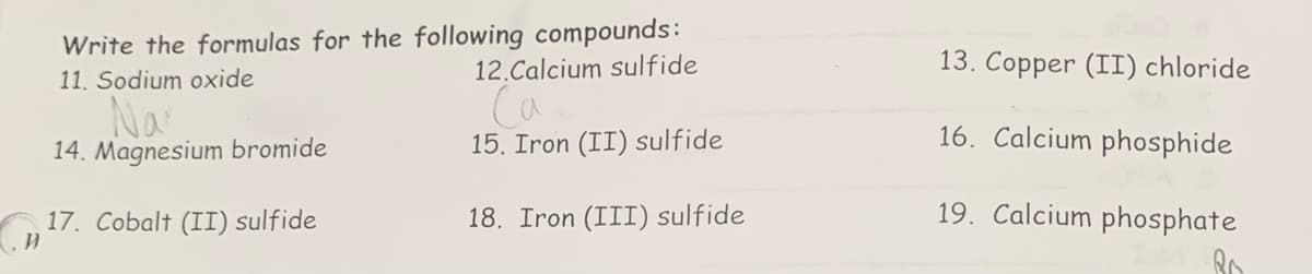 Write the formulas for the following compounds:
11. Sodium oxide
Nar
14. Magnesium bromide
17. Cobalt (II) sulfide
и
12.Calcium sulfide
са
15. Iron (II) sulfide
18. Iron (III) sulfide
13. Copper (II) chloride
16. Calcium phosphide
19. Calcium phosphate
Ro