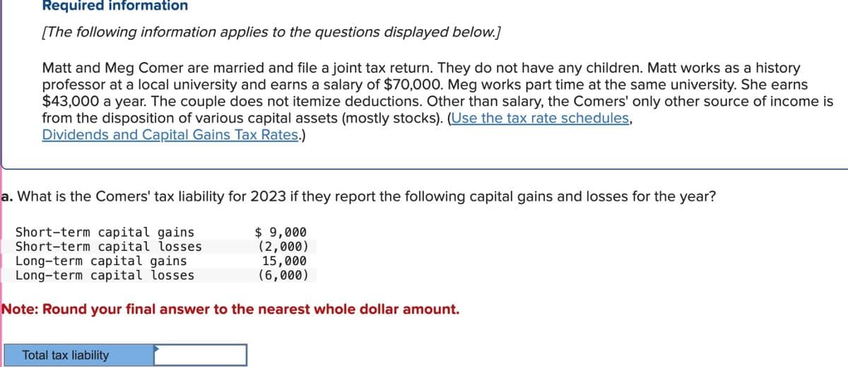 Required information
[The following information applies to the questions displayed below.]
Matt and Meg Comer are married and file a joint tax return. They do not have any children. Matt works as a history
professor at a local university and earns a salary of $70,000. Meg works part time at the same university. She earns
$43,000 a year. The couple does not itemize deductions. Other than salary, the Comers' only other source of income is
from the disposition of various capital assets (mostly stocks). (Use the tax rate schedules,
Dividends and Capital Gains Tax Rates.)
a. What is the Comers' tax liability for 2023 if they report the following capital gains and losses for the year?
Short-term capital gains
Short-term capital losses
$ 9,000
(2,000)
Long-term capital gains
15,000
(6,000)
Long-term capital losses
Note: Round your final answer to the nearest whole dollar amount.
Total tax liability