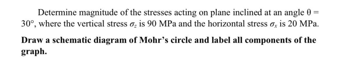 =
Determine magnitude of the stresses acting on plane inclined at an angle 0
30°, where the vertical stress ₂ is 90 MPa and the horizontal stress ox is 20 MPa.
Draw a schematic diagram of Mohr's circle and label all components of the
graph.