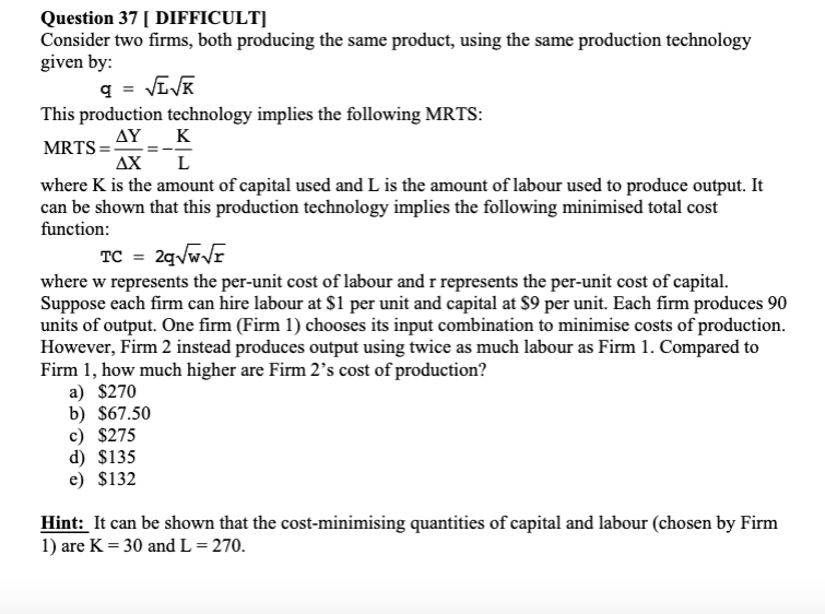 Question 37 [ DIFFICULT]
Consider two firms, both producing the same product, using the same production technology
given by:
q = √√K
This production technology implies the following MRTS:
K
MRTS=AY
ΔΧ
L
where K is the amount of capital used and L is the amount of labour used to produce output. It
can be shown that this production technology implies the following minimised total cost
function:
TC = 2q√w√r
where w represents the per-unit cost of labour and r represents the per-unit cost of capital.
Suppose each firm can hire labour at $1 per unit and capital at $9 per unit. Each firm produces 90
units of output. One firm (Firm 1) chooses its input combination to minimise costs of production.
However, Firm 2 instead produces output using twice as much labour as Firm 1. Compared to
Firm 1, how much higher are Firm 2's cost of production?
a) $270
b) $67.50
c) $275
d) $135
e) $132
Hint: It can be shown that the cost-minimising quantities of capital and labour (chosen by Firm
1) are K = 30 and L = 270.
