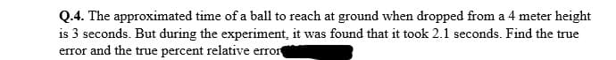 Q.4. The approximated time of a ball to reach at ground when dropped from a 4 meter height
is 3 seconds. But during the experiment, it was found that it took 2.1 seconds. Find the true
error and the true percent relative error
