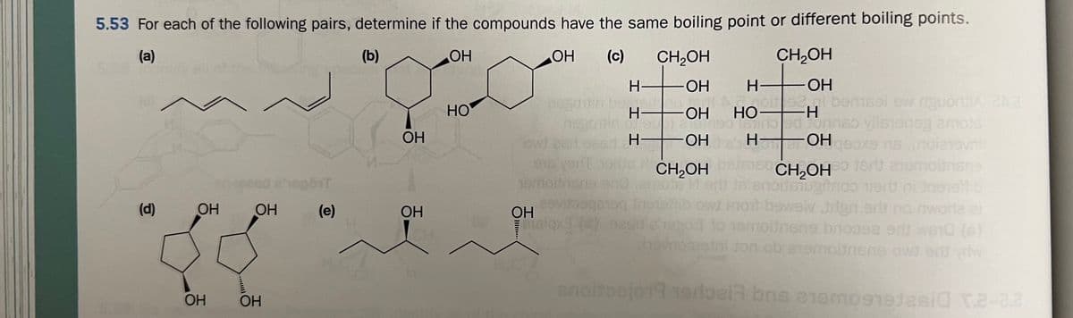 5.53 For each of the following pairs, determine if the compounds have the same boiling point or different boiling points.
(a)
(b)
ОН
OH (c) CH₂OH
ОН
OH
OH
CH₂OH
(d)
C
OH
OH
OH OH
eport
(e)
OH
OH
HO
nese
OH
H
916 veril
19moitnars sno
anoito
H-
I II
H-
aaganog
isiqx] (d) besd
CH₂OH
H
OH
Armoit 92,gl bemsel ew riguorti 20.2
HO- -H
burbed Jonnso ylisiensg amots
for
H— -ОН
ns.(noienavni
CH₂OHO tart anemottnsne
noitetus
niert ni ins
ont bowelv trign.arif no nworle el
30T to temolinsne broasa edi 10 (6)
hevropietni ton ob atemolinsne owd en vriw
herbela bris 21amosajesid r.2-2.2