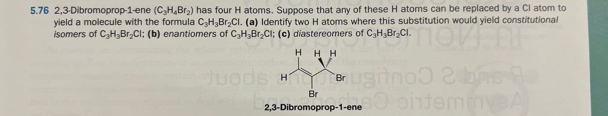 5.76 2,3-Dibromoprop-1-ene (C3H4Br₂) has four H atoms. Suppose that any of these H atoms can be replaced by a Cl atom to
yield a molecule with the formula C3H3Br₂Cl. (a) Identify two H atoms where this substitution would yield constitutional
isomers of C3H3Br₂Cl; (b) enantiomers of C3H3Br₂Cl; (c) diastereomers of C3H3Br₂Cl.
co
11
HHH
Juods H Brugtrio 2 bas A
2,3-Dil
so ontemme A
chon
Br
2,3-Dibromoprop-1-ene