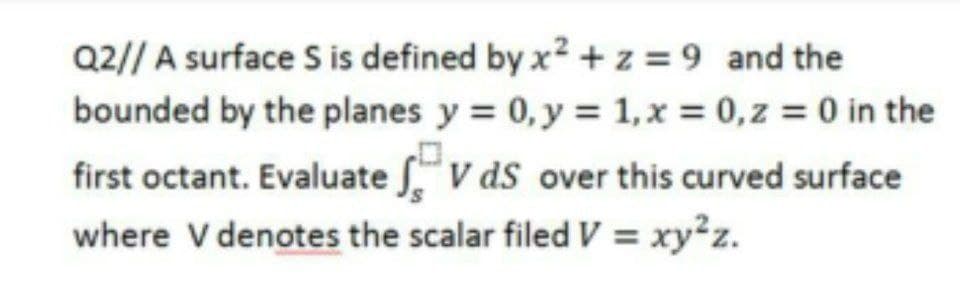 Q2// A surface S is defined by x2 + z = 9 and the
bounded by the planes y = 0, y = 1,x = 0,z = 0 in the
first octant. Evaluate "V ds over this curved surface
where V denotes the scalar filed V = xy²z.
