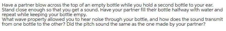 Have a partner blow across the top of an empty bottle while you hold a second bottle to your ear.
Stand close enough so that you get a sound. Have your partner fill their bottle halfway with water and
repeat while keeping your bottle empy.
what wave property allowed you to hear noise through your bottle, and how does the sound transmit
from one bottle to the other? Did the pitch sound the same as the one made by your partner?
