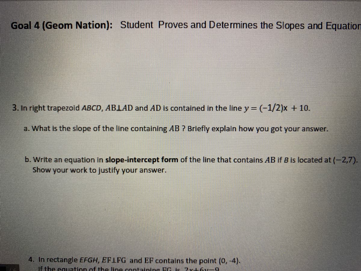 Goal 4 (Geom Nation): Student Proves and Determines the Slopes and Equation
3. In right trapezoid ABCD, ABLAD and AD is contained in the line y = (-1/2)x + 10.
a. What is the slope of the line containing AB ? Briefly explain how you got your answer.
b. Write an equation in slope-intercept form of the line that contains AB if B is located at (-2,7).
Show
your
work to justify your answer.
4. In rectangle EFGH, EFIFG and EF contalns the point (0, -4).
If the equation of the line containing FG is Pr+6u-9
