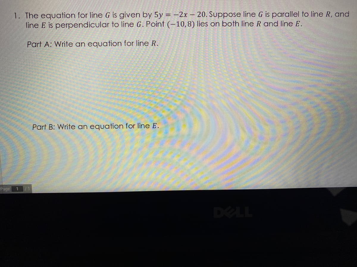 1. The equation for line G is given by 5y = -2x – 20. Suppose line G is parallel to line R, and
line E is perpendicular to line G. Point (-10,8) lies on both line R and line E.
Part A: Write an equation for line R.
Part B: Write an equation for line E.
Page
DELL
