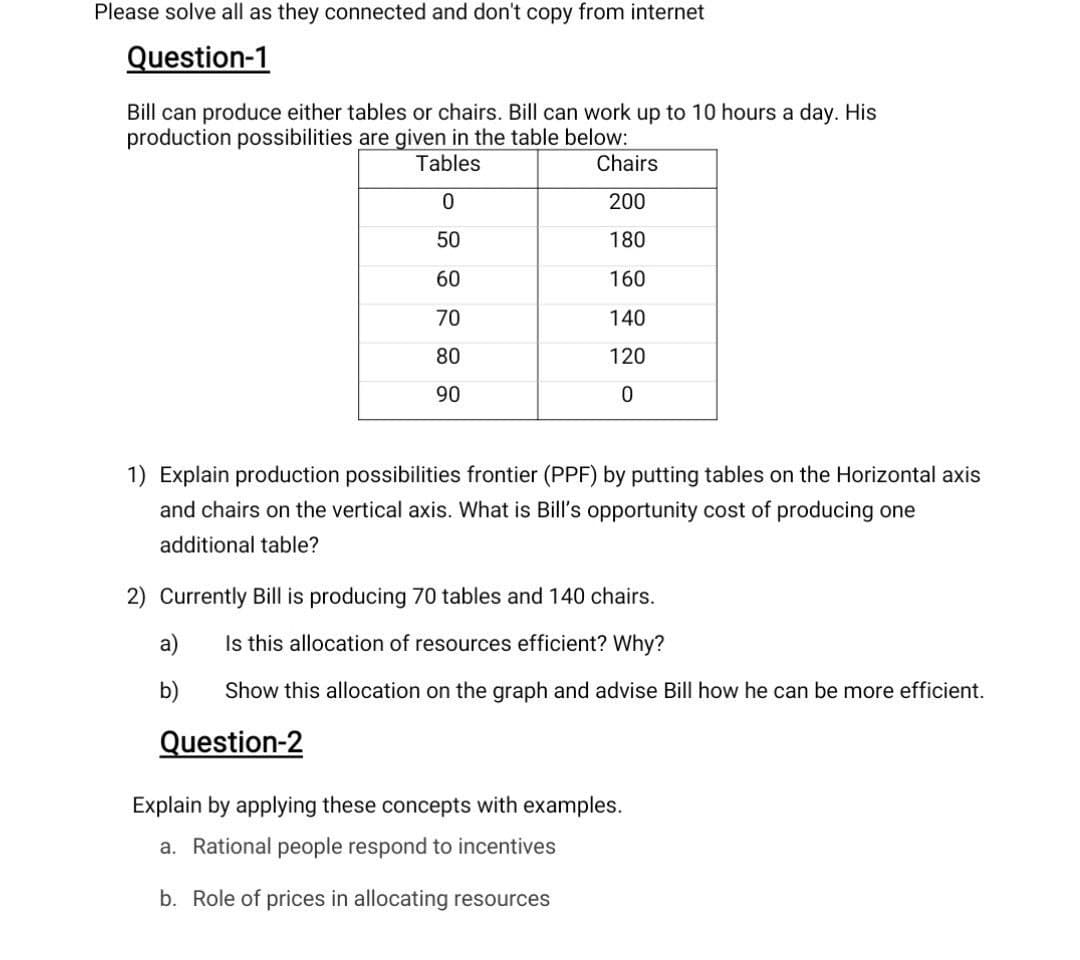 Please solve all as they connected and don't copy from internet
Question-1
Bill can produce either tables or chairs. Bill can work up to 10 hours a day. His
production possibilities are given in the table below:
Tables
Chairs
200
50
180
60
160
70
140
80
120
90
1) Explain production possibilities frontier (PPF) by putting tables on the Horizontal axis
and chairs on the vertical axis. What is Bill's opportunity cost of producing one
additional table?
2) Currently Bill is producing 70 tables and 140 chairs.
a)
Is this allocation of resources efficient? Why?
b)
Show this allocation on the graph and advise Bill how he can be more efficient.
Question-2
Explain by applying these concepts with examples.
a. Rational people respond to incentives
b. Role of prices in allocating resources
