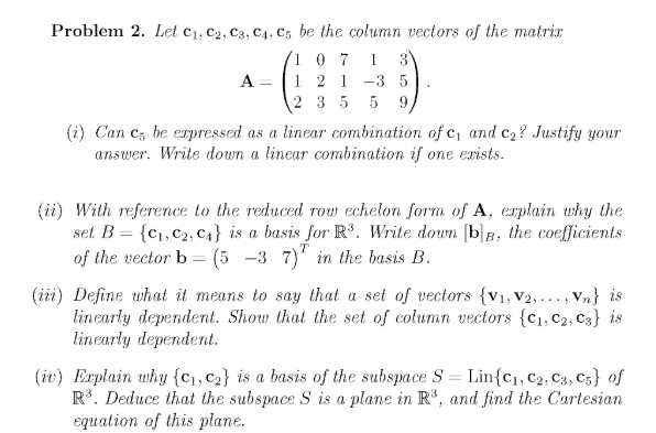 Problem 2. Let c1, C2, C3, C4, C5 be the column vectors of the matrix
3
10 7
1 2 1 -3 5
2 3 5 5 9,
1
A =
(i) Can c, be erpressed as a linear combination of c, and c2? Justify your
answer. Write down a linear combination if one exists.
(ii) With reference to the reduced row echelon form of A, erplain why the
set B = {c1, c2, C4} is a basis for R³. Write doun (b]B, the coefficients
of the vector b = (5 -3 7)' in the basis B.
TOW
(iii) Define what it means to say that a set of vectors {v1, V2, ..., Vn} is
linearly dependent. Show that the set of column vectors {c1, c2, C3} is
linearly dependent.
(iv) Explain why {c1,c2} is a basis of the subspace S = Lin{c], c2, C3, C5} of
R. Deduce that the subspace S is a plane in R*, and find the Cartesian
equation of this plane.
