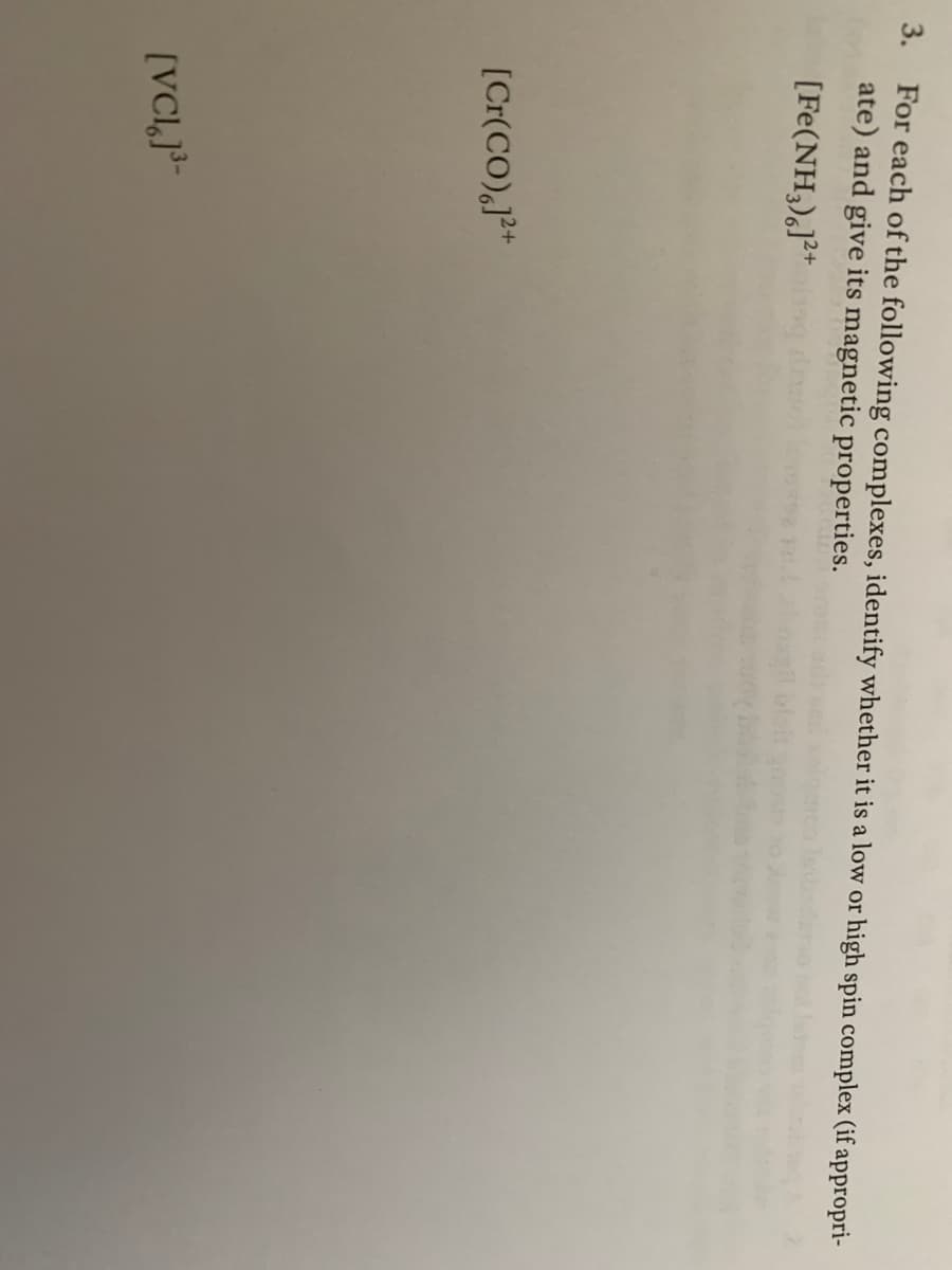 3. For each of the following complexes, identify whether it is a low or high spin complex (if appropri-
ate) and give its magnetic properties.
[Fe(NH,),]²*
[Cr(CO),J²+
[VCIJ³-
