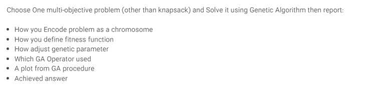 Choose One multi-objective problem (other than knapsack) and Solve it using Genetic Algorithm then report:
• How you Encode problem as a chromosome
• How you define fitness function
• How adjust genetic parameter
• Which GA Operator used
• A plot from GA procedure
• Achieved answer
