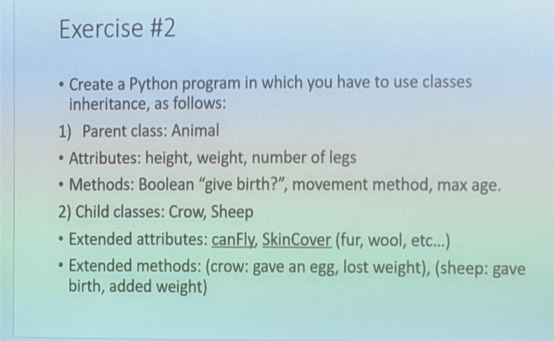 Exercise #2
• Create a Python program in which you have to use classes
inheritance, as follows:
1) Parent class: Animal
Attributes: height, weight, number of legs
Methods: Boolean "give birth?", movement method, max age.
2) Child classes: Crow, Sheep
• Extended attributes: canFly, SkinCover (fur, wool, etc...)
Extended methods: (crow: gave an egg, lost weight), (sheep: gave
birth, added weight)
