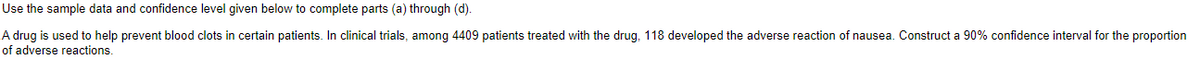 Use the sample data and confidence level given below to complete parts (a) through (d).
A drug is used to help prevent blood clots in certain patients. In clinical trials, among 4409 patients treated with the drug, 118 developed the adverse reaction of nausea. Construct a 90% confidence interval for the proportion
of adverse reactions.