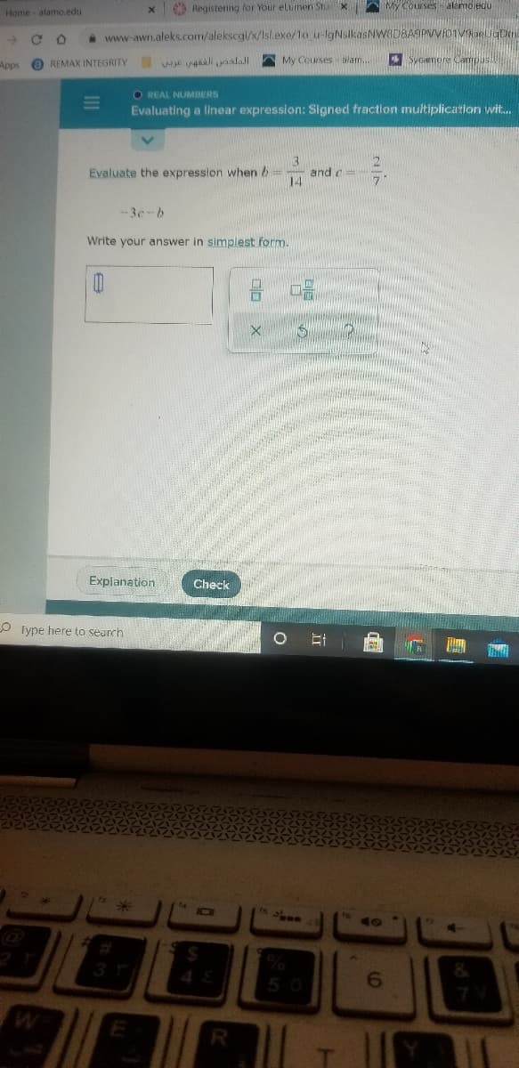 O Registering for Your elumen Stu
My Courses alamojedu
Home-alamo.edu
->
a www-awn.aleks.com/alekscgi/x/Isl.exe/1o u-lgNsikasNWODBASPVVIOnvaelJgDin
Apps
O REMAX INTEGRITY We ail nklall
AMy Courses blam..
Sycamore Campus
O REAL NUMBERS
Evaluating a linear expression: Signed fraction multiplication wit.
3
and c=
14
Evaluate the expression when b
--3c-b
Write your answer in simplest form.
Explanation
Check
O Type here to search
75
6.

