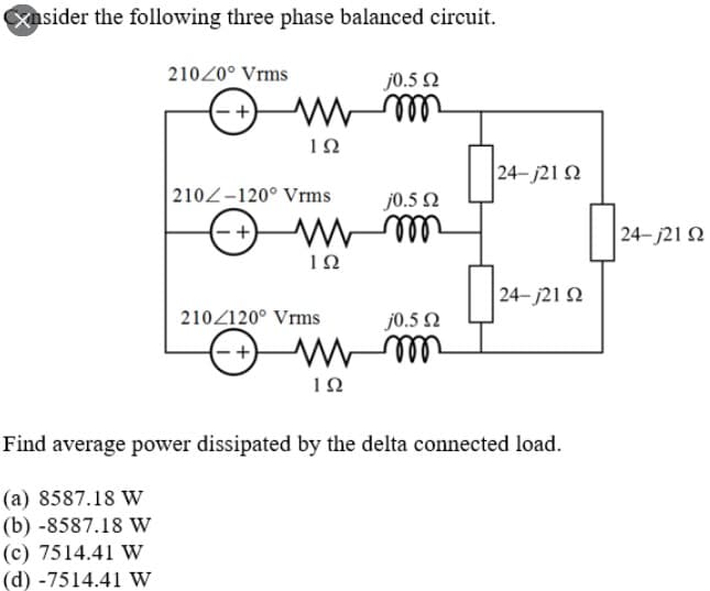 xusider the following three phase balanced circuit.
21020° Vrms
j0.5 2
ll
24- j21 2
2102-120° Vrms
j0.5 N
24- j21 2
ell
24- j21 N
210Z120° Vrms
j0.5 2
- -
ll
Find average power dissipated by the delta connected load.
(a) 8587.18 W
(b) -8587.18 w
(c) 7514.41 W
(d) -7514.41 W
