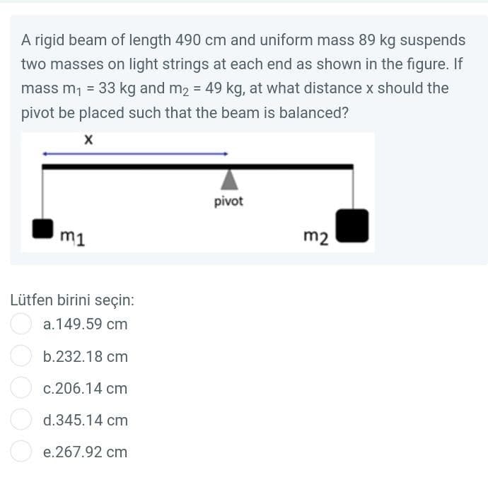 A rigid beam of length 490 cm and uniform mass 89 kg suspends
two masses on light strings at each end as shown in the figure. If
mass m₁ = 33 kg and m₂ = 49 kg, at what distance x should the
pivot be placed such that the beam is balanced?
X
m1
Lütfen birini seçin:
a.149.59 cm
b.232.18 cm
c.206.14 cm
d.345.14 cm
e.267.92 cm
pivot
m2