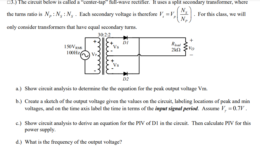 03.) The circuit below is called a “center-tap" full-wave rectifier. It uses a split secondary transformer, where
N.
the turns ratio is N,:N:N . Each secondary voltage is therefore V =V,
N.
For this class, we will
only consider transformers that have equal secondary turns.
30:2:2
150VRMS
DI
Vs
Rpad
2kN
100HZ
VP.
Vs
D2
