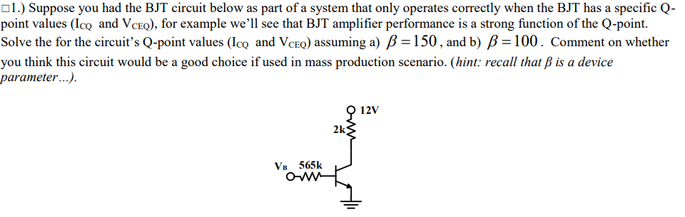 o1.) Suppose you had the BJT circuit below as part of a system that only operates correctly when the BJT has a specific Q-
point values (Icq and VCEQ), for example we'll see that BJT amplifier performance is a strong function of the Q-point.
Solve the for the circuit's Q-point values (Ico and VCEQ) assuming a) B =150, and b) B =100. Comment on whether
you think this circuit would be a good choice if used in mass production scenario. (hint: recall that ß is a device
parameter...).
9 12v
2k
VB 565k
Owm
