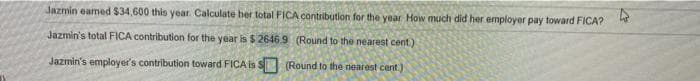 Jazmin earned $34,600 this year Calculate ber total FICA contribution for the year How much did her employer pay toward FICA?
Jazmin's total FICA contribution for the year is $ 2646.9 (Round to the nearest cent.)
Jazmin's employer's contribution toward FICA is S (Round to the nearest cent.)

