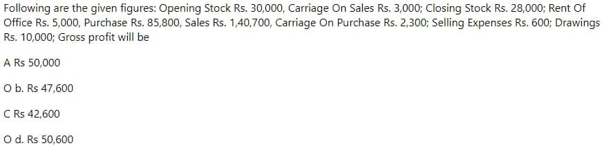 Following are the given figures: Opening Stock Rs. 30,000, Carriage On Sales Rs. 3,000; Closing Stock Rs. 28,000; Rent Of
Office Rs. 5,000, Purchase Rs. 85,800, Sales Rs. 1,40,700, Carriage On Purchase Rs. 2,300; Selling Expenses Rs. 600; Drawings
Rs. 10,000; Gross profit will be
A Rs 50,000
O b. Rs 47,600
C Rs 42,600
Od. Rs 50,600
