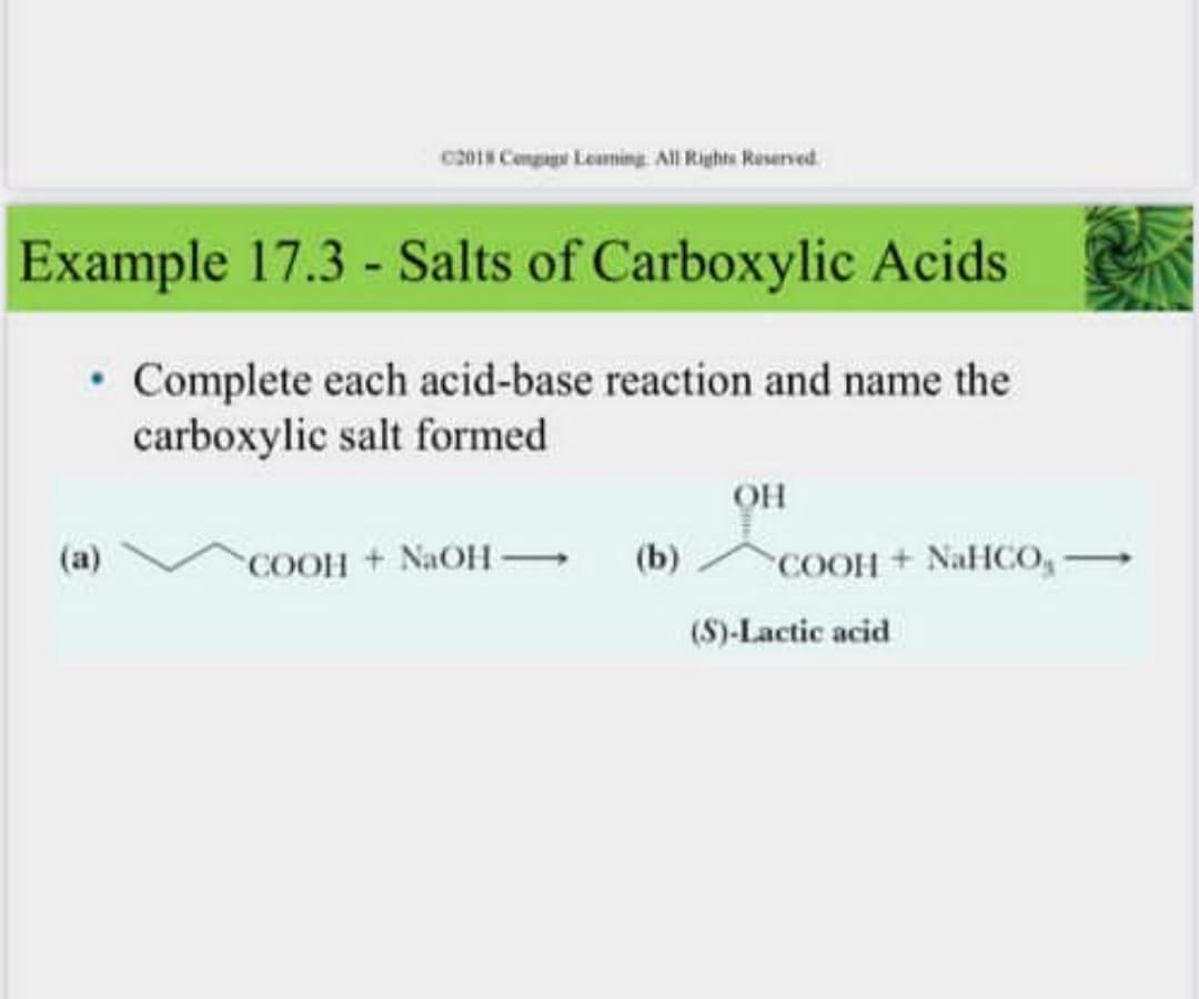 c201N Conpae Leaming. All Rights Roserved.
Example 17.3 - Salts of Carboxylic Acids
• Complete each acid-base reaction and name the
carboxylic salt formed
он
COOH + NAOH
(b)
COOH + NaHCO,→
(a)
(S)-Lactic acid
