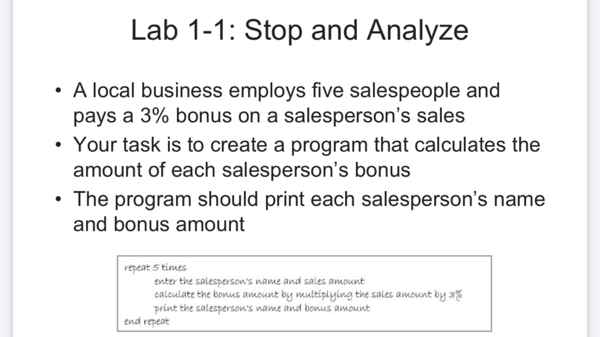 Lab 1-1: Stop and Analyze
• A local business employs five salespeople and
pays a 3% bonus on a salesperson's sales
Your task is to create a program that calculates the
amount of each salesperson's bonus
• The program should print each salesperson's name
and bonus amount
repeat 5 times
enter the salesperson's name and sales amount
calculate the bonus amount by multiplying the sales amount by 3%
print the salesperson's name and bonus amount
end repeat
