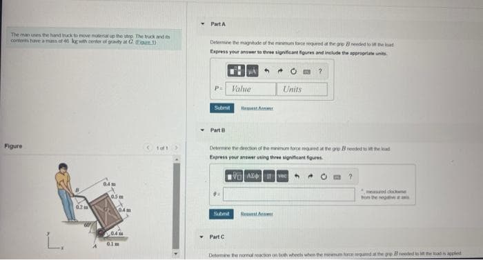The man unes the hand truck to move material up the step. The truck and s
contents have a mass of 40 kg with center of gravity at C (1)
Figure
L.
0.2 m
0.4m
0.5 m
0.4m
0.4m
0.1m
1of1
Y
Part A
Determine the magnitude of the minimum force required at the gre 8 needed to set the load
Express your answer to three significant figures and include the appropriate units.
P. Value
Submit
Part B
0:
Determine the direction of the minimum force required at the gre B needed to it the ad
Express your answer using three significant figures.
V Avec
Submit
Request An
Y Part C
Units
Request Answe
A
measured cockwe
bom the negative at
Determine the normal reaction on both wheels when the memum force required at the gre needed to in the bad is applied