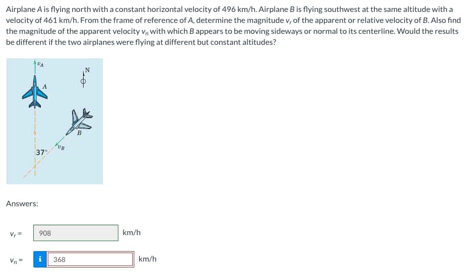 Airplane A is flying north with a constant horizontal velocity of 496 km/h. Airplane B is flying southwest at the same altitude with a
velocity of 461 km/h. From the frame of reference of A, determine the magnitude v, of the apparent or relative velocity of B. Also find
the magnitude of the apparent velocity V, with which B appears to be moving sideways or normal to its centerline. Would the results
be different if the two airplanes were flying at different but constant altitudes?
Answers:
V₁ =
37°
A
908
IM
UB
368
km/h
km/h