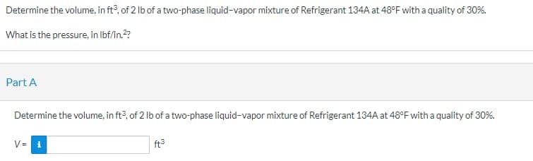 Determine the volume, in ft3, of 2 lb of a two-phase liquid-vapor mixture of Refrigerant 134A at 48°F with a quality of 30%.
What is the pressure, in lbf/in.²?
Part A
Determine the volume, in ft3, of 2 lb of a two-phase liquid-vapor mixture of Refrigerant 134A at 48°F with a quality of 30%.
V=
ft³