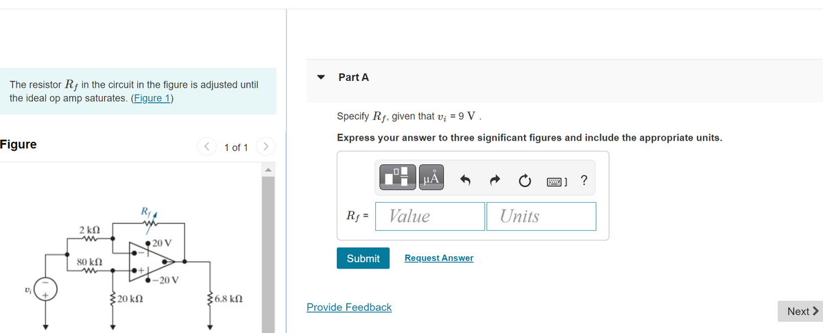 The resistor Rf in the circuit in the figure is adjusted until
the ideal op amp saturates. (Figure 1)
Figure
+
2 ΚΩ
m
80 ΚΩ
Σ20 ΚΩ
20 V
-20 V
<
1 of 1
56.8 ΚΩ
>
Part A
Specify Rf, given that v₁ = 9 V .
Express your answer to three significant figures and include the appropriate units.
Rf=
Submit
μÅ
Value
Provide Feedback
Request Answer
Units
?
Next